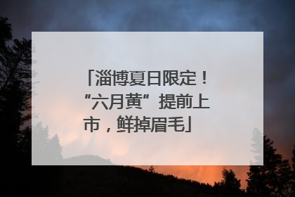 淄博夏日限定！“六月黄”提前上市，鲜掉眉毛